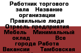 Работник торгового зала › Название организации ­ Правильные люди › Отрасль предприятия ­ Мебель › Минимальный оклад ­ 24 000 - Все города Работа » Вакансии   . Тамбовская обл.,Моршанск г.